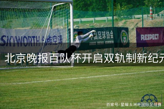 北京晚报百队杯开启双轨制新纪元 1.5万青少年点燃足球梦想