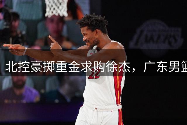 北控豪掷重金求购徐杰，广东男篮面临艰难抉择