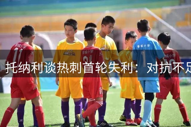 托纳利谈热刺首轮失利：对抗不足是主因 盛赞主帅精神建设