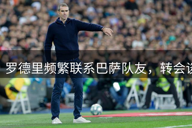 罗德里频繁联系巴萨队友，转会谈判持续推进