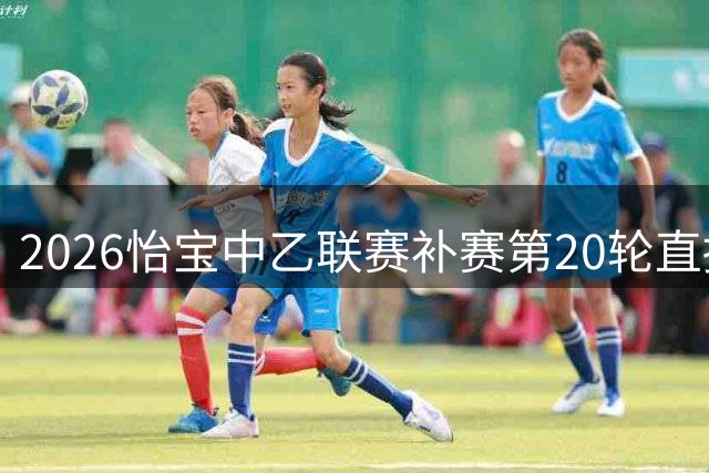 2026怡宝中乙联赛补赛第20轮直播平台一览